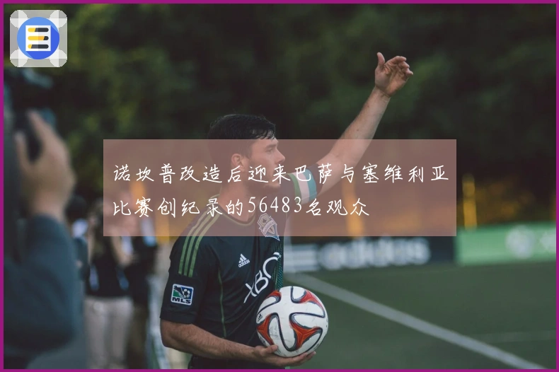 诺坎普改造后迎来巴萨与塞维利亚比赛创纪录的56483名观众