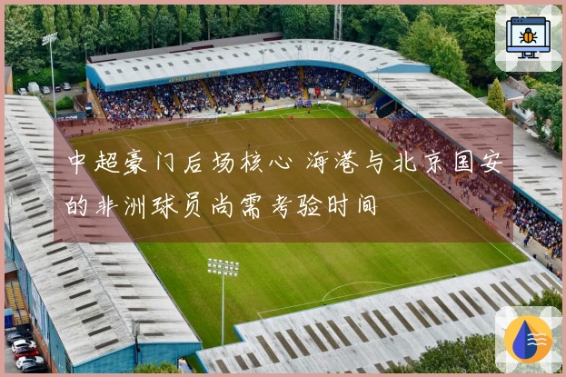 中超豪门后场核心 海港与北京国安的非洲球员尚需考验时间