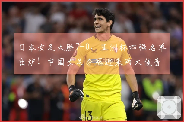 日本女足大胜7-0，亚洲杯四强名单出炉！中国女足夺冠迎来两大佳音