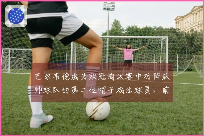 巴尔韦德成为欧冠淘汰赛中对阵瓜帅球队的第二位帽子戏法球员，前一位是姆巴佩