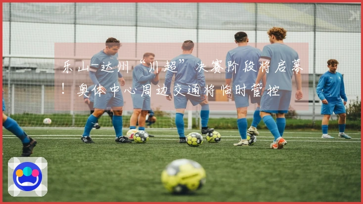 乐山-达州“川超”决赛阶段将启幕！奥体中心周边交通将临时管控