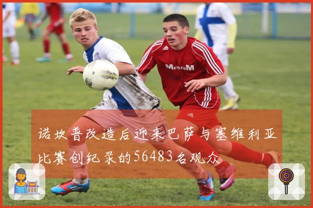 诺坎普改造后迎来巴萨与塞维利亚比赛创纪录的56483名观众