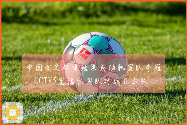 中国女足双重结果或助韩国队夺冠，CCTV5直播韩国队对战日本队