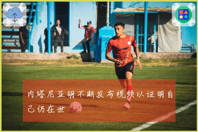 内塔尼亚胡不断发布视频以证明自己仍在世