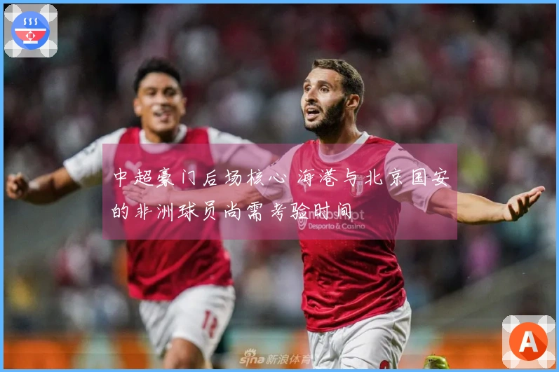 中超豪门后场核心 海港与北京国安的非洲球员尚需考验时间