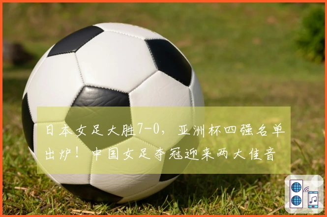 日本女足大胜7-0，亚洲杯四强名单出炉！中国女足夺冠迎来两大佳音